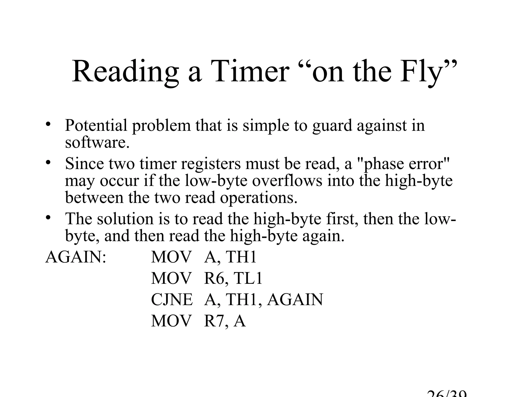 Reading a Timer “on the Fly”
• Potential problem that is simple to guard against in
  software.
• Since two timer registers must be read, a "phase error"
  may occur if the low-byte overflows into the high-byte
  between the two read operations.
• The solution is to read the high-byte first, then the low-
  byte, and then read the high-byte again.
AGAIN:        MOV A, TH1
              MOV R6, TL1
              CJNE A, TH1, AGAIN
              MOV R7, A
 