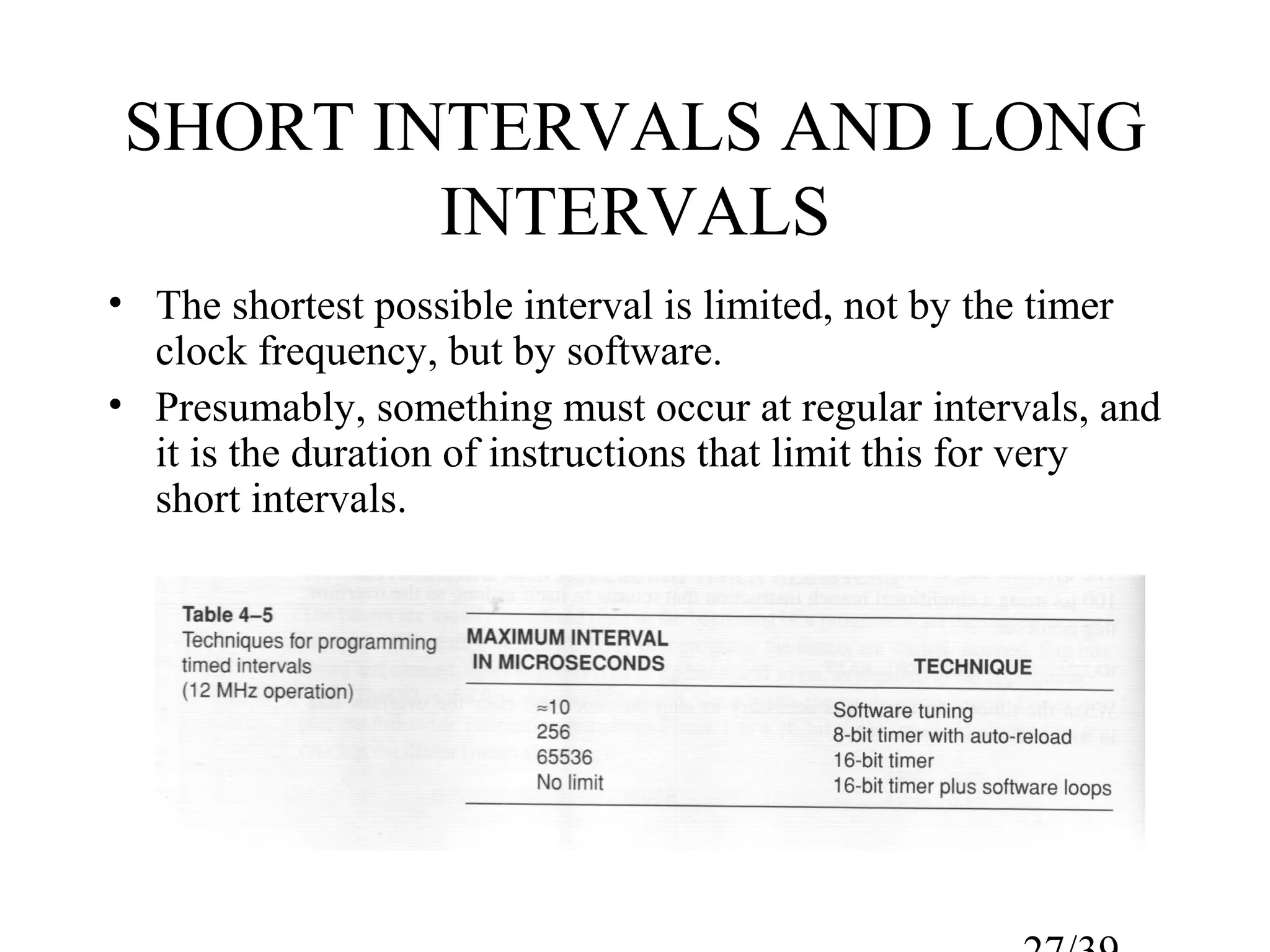 SHORT INTERVALS AND LONG
        INTERVALS
• The shortest possible interval is limited, not by the timer
  clock frequency, but by software.
• Presumably, something must occur at regular intervals, and
  it is the duration of instructions that limit this for very
  short intervals.
 