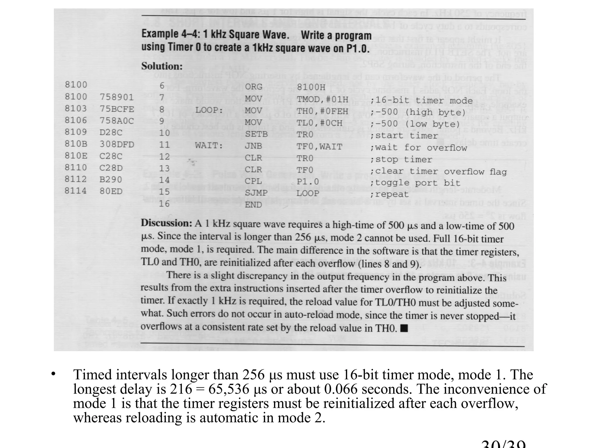 •   Timed intervals longer than 256 μs must use 16-bit timer mode, mode 1. The
    longest delay is 216 = 65,536 μs or about 0.066 seconds. The inconvenience of
    mode 1 is that the timer registers must be reinitialized after each overflow,
    whereas reloading is automatic in mode 2.
 