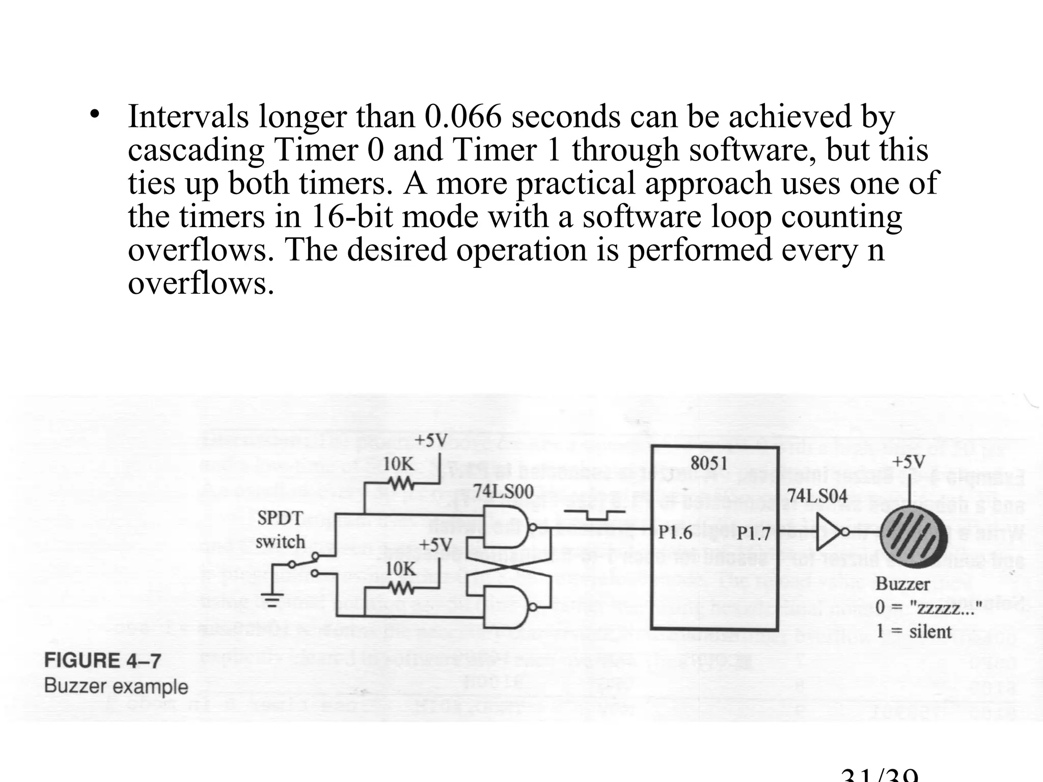 • Intervals longer than 0.066 seconds can be achieved by
  cascading Timer 0 and Timer 1 through software, but this
  ties up both timers. A more practical approach uses one of
  the timers in 16-bit mode with a software loop counting
  overflows. The desired operation is performed every n
  overflows.
 