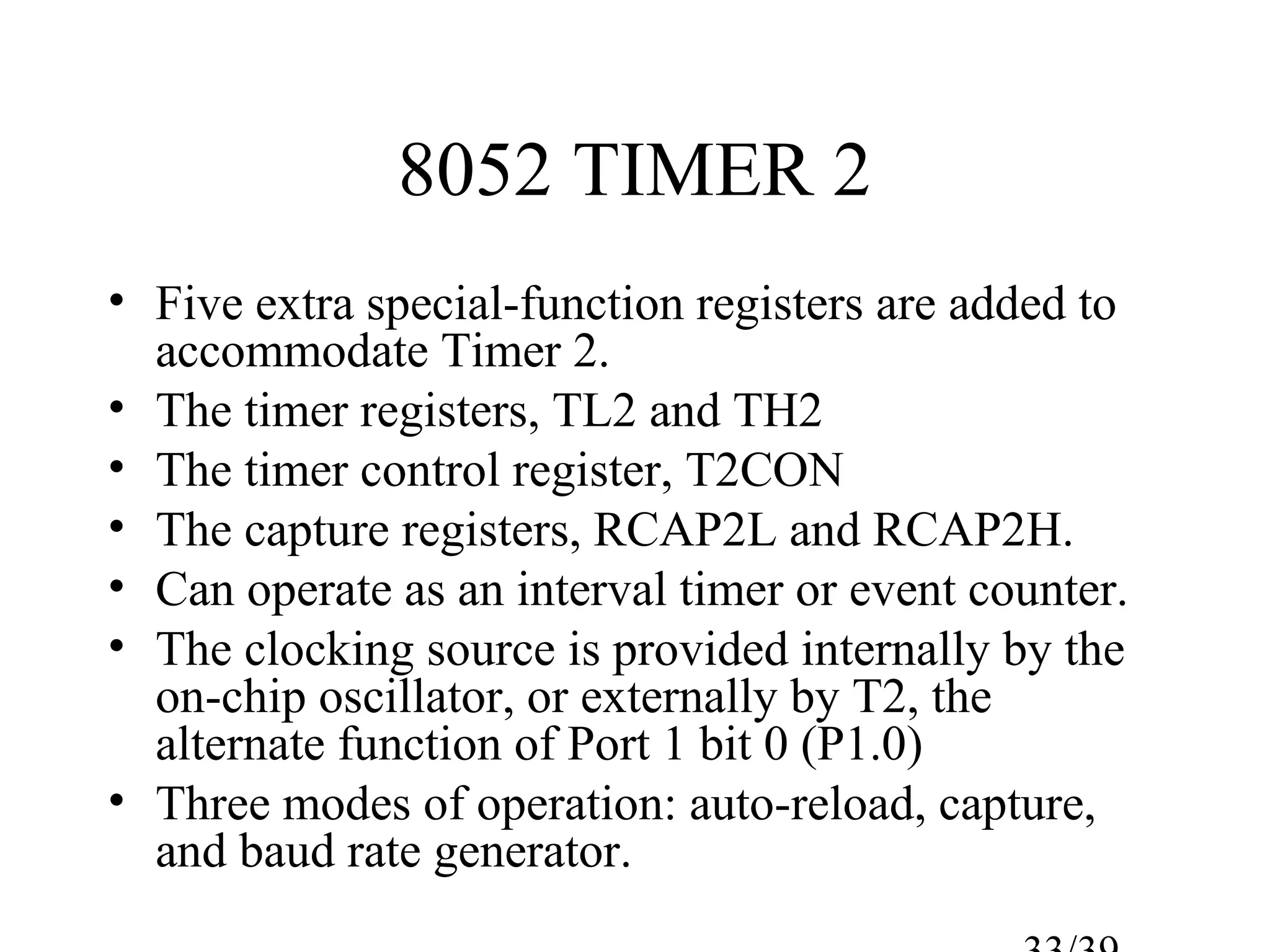 8052 TIMER 2
• Five extra special-function registers are added to
  accommodate Timer 2.
• The timer registers, TL2 and TH2
• The timer control register, T2CON
• The capture registers, RCAP2L and RCAP2H.
• Can operate as an interval timer or event counter.
• The clocking source is provided internally by the
  on-chip oscillator, or externally by T2, the
  alternate function of Port 1 bit 0 (P1.0)
• Three modes of operation: auto-reload, capture,
  and baud rate generator.
 