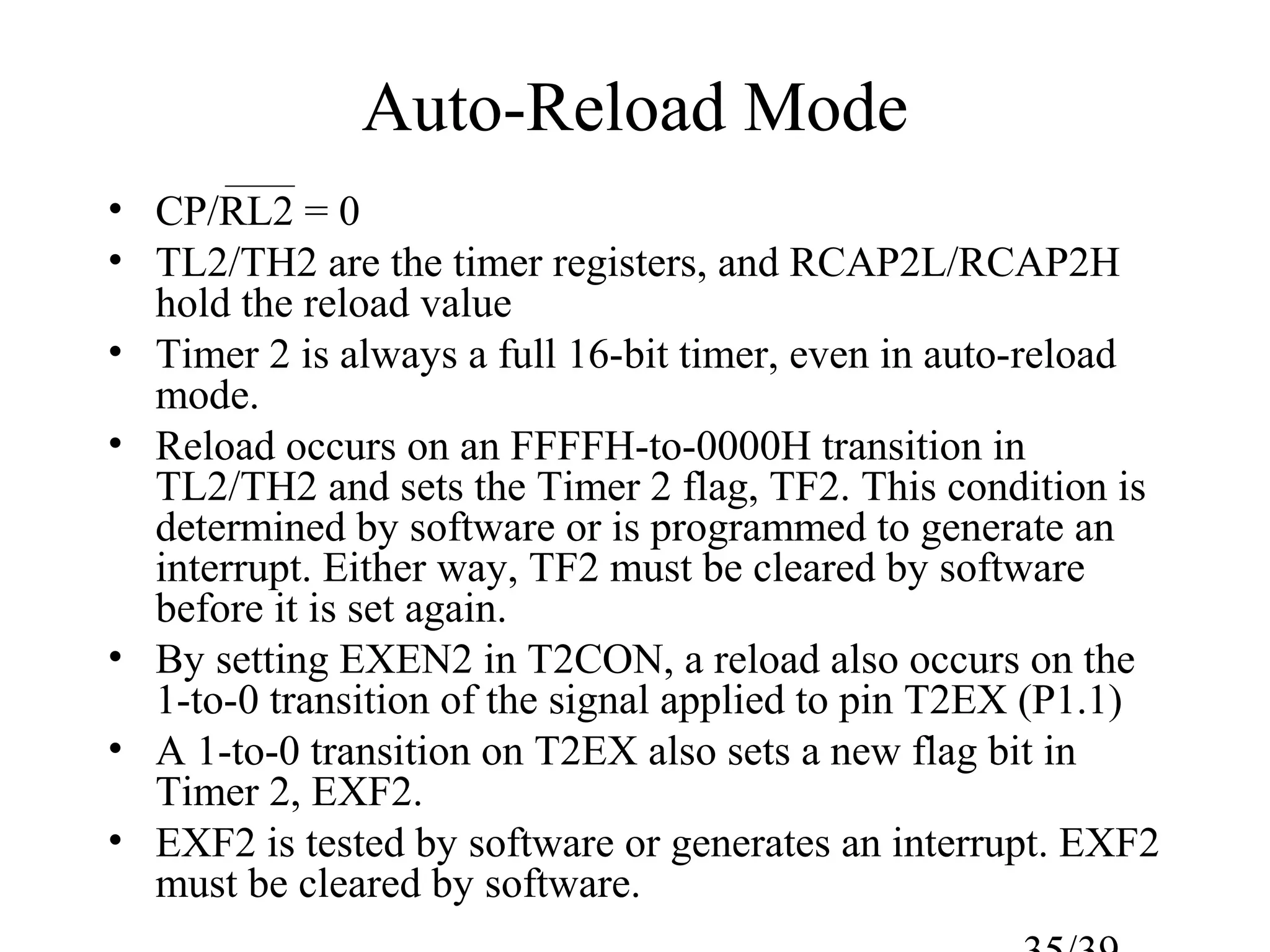 Auto-Reload Mode
• CP/RL2 = 0
• TL2/TH2 are the timer registers, and RCAP2L/RCAP2H
  hold the reload value
• Timer 2 is always a full 16-bit timer, even in auto-reload
  mode.
• Reload occurs on an FFFFH-to-0000H transition in
  TL2/TH2 and sets the Timer 2 flag, TF2. This condition is
  determined by software or is programmed to generate an
  interrupt. Either way, TF2 must be cleared by software
  before it is set again.
• By setting EXEN2 in T2CON, a reload also occurs on the
  1-to-0 transition of the signal applied to pin T2EX (P1.1)
• A 1-to-0 transition on T2EX also sets a new flag bit in
  Timer 2, EXF2.
• EXF2 is tested by software or generates an interrupt. EXF2
  must be cleared by software.
 