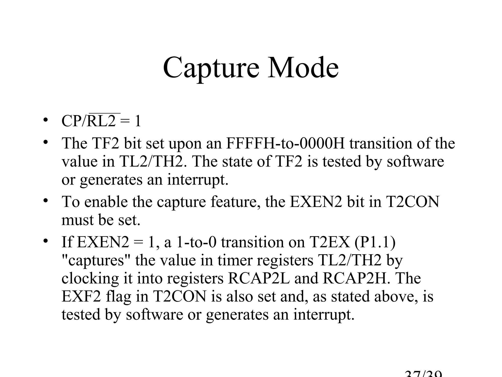 Capture Mode
• CP/RL2 = 1
• The TF2 bit set upon an FFFFH-to-0000H transition of the
  value in TL2/TH2. The state of TF2 is tested by software
  or generates an interrupt.
• To enable the capture feature, the EXEN2 bit in T2CON
  must be set.
• If EXEN2 = 1, a 1-to-0 transition on T2EX (P1.1)
  "captures" the value in timer registers TL2/TH2 by
  clocking it into registers RCAP2L and RCAP2H. The
  EXF2 flag in T2CON is also set and, as stated above, is
  tested by software or generates an interrupt.
 