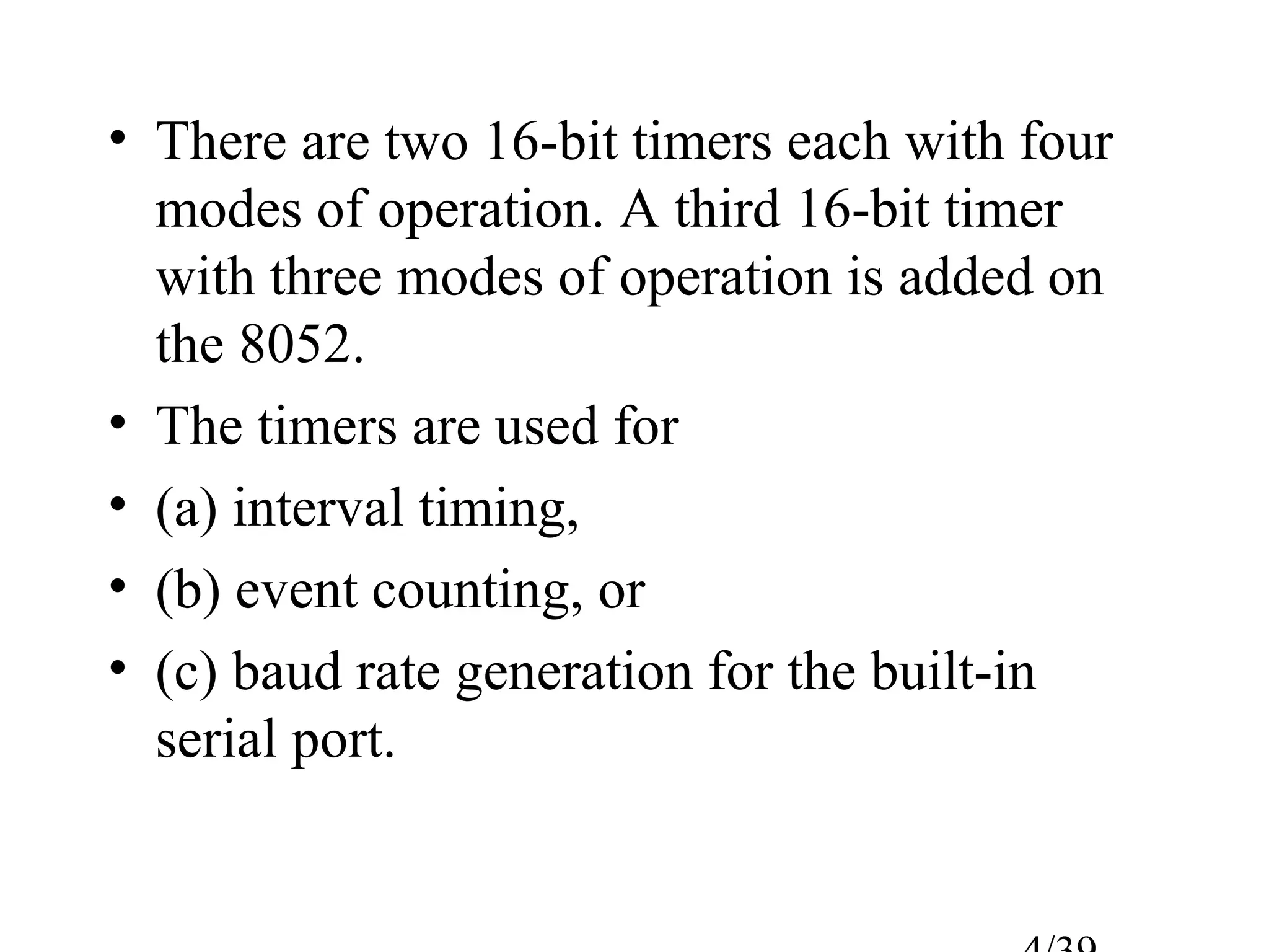 • There are two 16-bit timers each with four
  modes of operation. A third 16-bit timer
  with three modes of operation is added on
  the 8052.
• The timers are used for
• (a) interval timing,
• (b) event counting, or
• (c) baud rate generation for the built-in
  serial port.
 