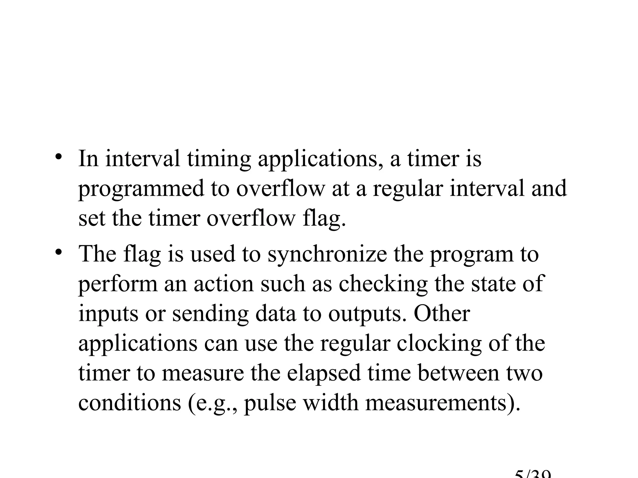 • In interval timing applications, a timer is
  programmed to overflow at a regular interval and
  set the timer overflow flag.
• The flag is used to synchronize the program to
  perform an action such as checking the state of
  inputs or sending data to outputs. Other
  applications can use the regular clocking of the
  timer to measure the elapsed time between two
  conditions (e.g., pulse width measurements).
 