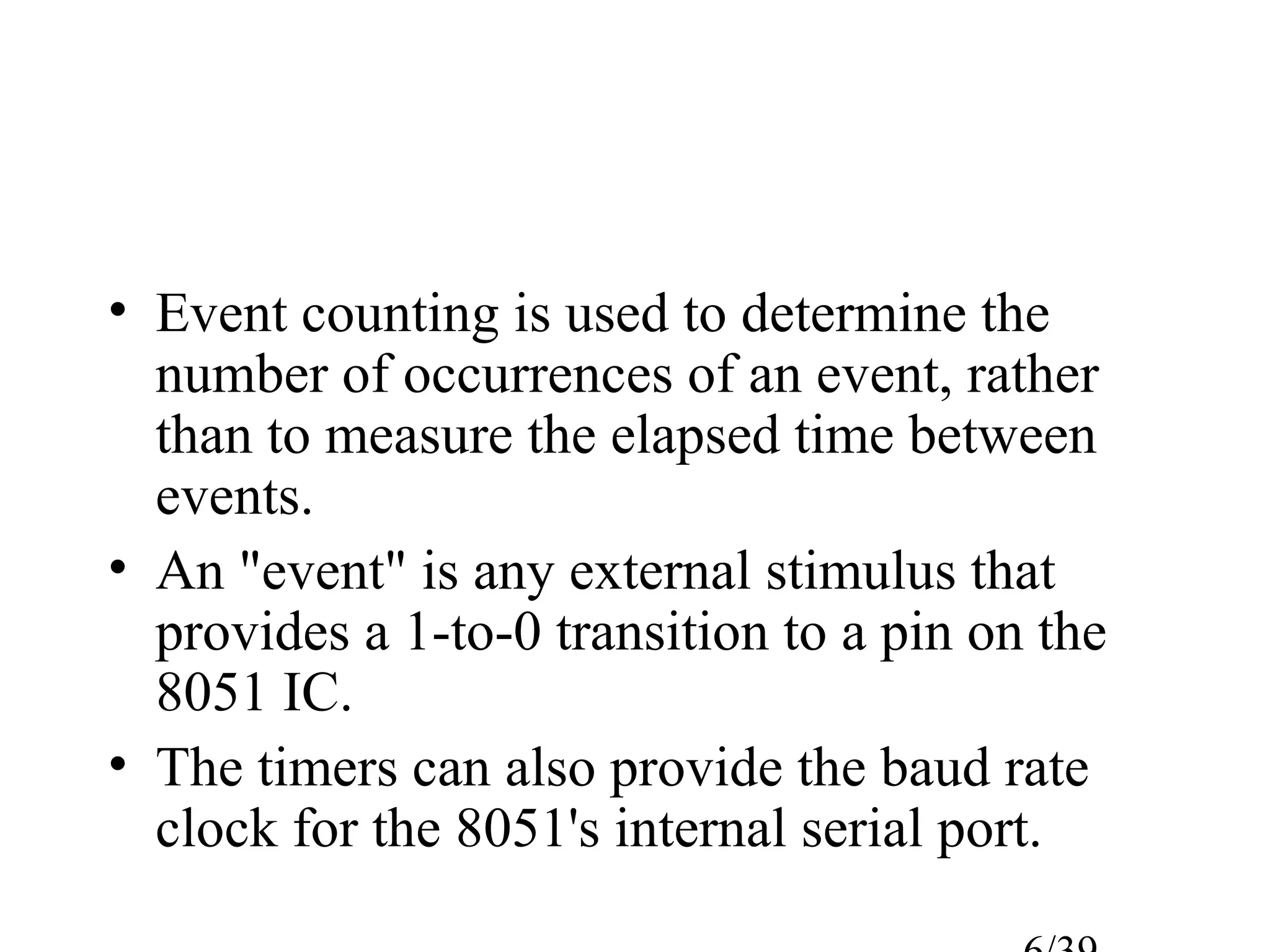 • Event counting is used to determine the
  number of occurrences of an event, rather
  than to measure the elapsed time between
  events.
• An "event" is any external stimulus that
  provides a 1-to-0 transition to a pin on the
  8051 IC.
• The timers can also provide the baud rate
  clock for the 8051's internal serial port.
 