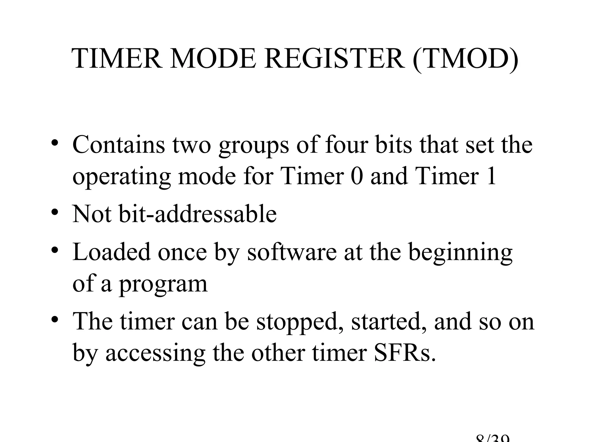 TIMER MODE REGISTER (TMOD)

• Contains two groups of four bits that set the
  operating mode for Timer 0 and Timer 1
• Not bit-addressable
• Loaded once by software at the beginning
  of a program
• The timer can be stopped, started, and so on
  by accessing the other timer SFRs.
 