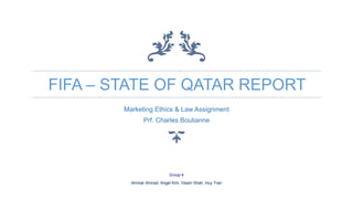 FIFA – STATE OF QATAR REPORT
Marketing Ethics & Law Assignment
Prf. Charles Boulianne
Group 4
Ammar Ahmad, Angel Kim, Visam Shah, Huy Tran
 