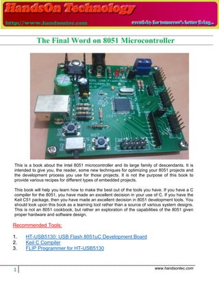 1 www.handsontec.com
This is a book about the Intel 8051 microcontroller and its large family of descendants. It is
intended to give you, the reader, some new techniques for optimizing your 8051 projects and
the development process you use for those projects. It is not the purpose of this book to
provide various recipes for different types of embedded projects.
This book will help you learn how to make the best out of the tools you have. If you have a C
compiler for the 8051, you have made an excellent decision in your use of C. If you have the
Keil C51 package, then you have made an excellent decision in 8051 development tools. You
should look upon this book as a learning tool rather than a source of various system designs.
This is not an 8051 cookbook, but rather an exploration of the capabilities of the 8051 given
proper hardware and software design.
Recommended Tools:
1. HT-USB5130: USB Flash 8051uC Development Board
2. Keil C Compiler
3. FLIP Programmer for HT-USB5130
The Final Word on 8051 Microcontroller
 