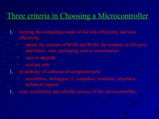 1. meeting the computing needs of the task efficiently and cost
effectively
• speed, the amount of ROM and RAM, the number of I/O ports
and timers, size, packaging, power consumption
• easy to upgrade
• cost per unit
1. availability of software development tools
• assemblers, debuggers, C compilers, emulator, simulator,
technical support
1. wide availability and reliable sources of the microcontrollers.
Three criteria in Choosing a Microcontroller
 