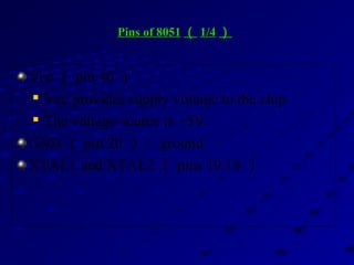 Pins of 8051Pins of 8051 （（ 1/41/4 ））
Vcc （ pin 40 ）：

Vcc provides supply voltage to the chip.

The voltage source is +5V.
GND （ pin 20 ）： ground
XTAL1 and XTAL2 （ pins 19,18 ）
 