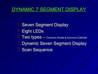 DYNAMIC 7 SEGMENT DISPLAYDYNAMIC 7 SEGMENT DISPLAY
 Seven Segment DisplaySeven Segment Display
 Eight LEDsEight LEDs
 Two types –Two types – Common Anode & Common CathodeCommon Anode & Common Cathode
 Dynamic Seven Segment DisplayDynamic Seven Segment Display
 Scan SequenceScan Sequence
 