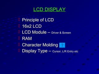 LCD DISPLAYLCD DISPLAY
 Principle of LCDPrinciple of LCD
 16x2 LCD16x2 LCD
 LCD Module –LCD Module – Driver & ScreenDriver & Screen
 RAMRAM
 Character MoldingCharacter Molding
 Display Type –Display Type – Cursor, L/R Entry etcCursor, L/R Entry etc
 