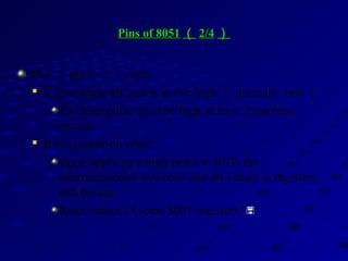Pins of 8051Pins of 8051 （（ 2/42/4 ））
RST （ pin 9 ）： reset

It is an input pin and is active high （ normally low ） .
The high pulse must be high at least 2 machine
cycles.

It is a power-on reset.
Upon applying a high pulse to RST, the
microcontroller will reset and all values in registers
will be lost.
Reset values of some 8051 registers 
 