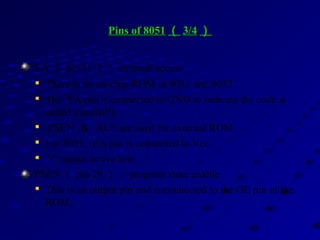 Pins of 8051Pins of 8051 （（ 3/43/4 ））
/EA （ pin 31 ）： external access

There is no on-chip ROM in 8031 and 8032 .

The /EA pin is connected to GND to indicate the code is
stored externally.

/PSEN ＆ ALE are used for external ROM.

For 8051, /EA pin is connected to Vcc.

“/” means active low.
/PSEN （ pin 29 ）： program store enable

This is an output pin and is connected to the OE pin of the
ROM.
 