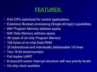 FEATURESFEATURES
 8-bit CPU optimized for control applications
 Extensive Boolean processing (Single-bit logic) capabilities
 64K Program Memory address space
 64K Data Memory address space
 4K bytes of on-chip Program Memory
 128 bytes of on-chip Data RAM
 32 bidirectional and individually addressable 1/0 lines
 Two 16-bit timer/counters
 Full duplex UART
 6-source/5-vector interrupt structure with two priority levels
 On-chip clock oscillator
 