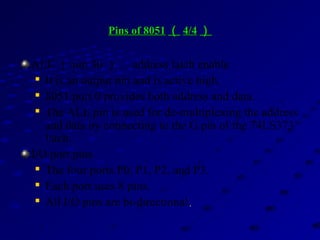 Pins of 8051Pins of 8051 （（ 4/44/4 ））
ALE （ pin 30 ）： address latch enable

It is an output pin and is active high.

8051 port 0 provides both address and data.

The ALE pin is used for de-multiplexing the address
and data by connecting to the G pin of the 74LS373
latch.
I/O port pins

The four ports P0, P1, P2, and P3.

Each port uses 8 pins.

All I/O pins are bi-directional..
 