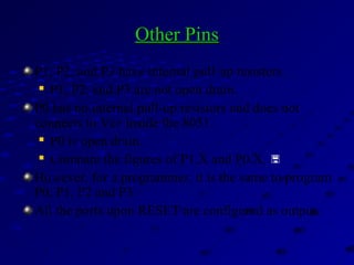 Other PinsOther Pins
P1, P2, and P3 have internal pull-up resisters.

P1, P2, and P3 are not open drain.
P0 has no internal pull-up resistors and does not
connects to Vcc inside the 8051.

P0 is open drain.

Compare the figures of P1.X and P0.X. 
However, for a programmer, it is the same to program
P0, P1, P2 and P3.
All the ports upon RESET are configured as output.
 