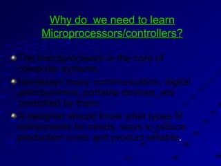 Why do we need to learnWhy do we need to learn
Microprocessors/controllers?Microprocessors/controllers?
The microprocessor is the core of
computer systems.
Nowadays many communication, digital
entertainment, portable devices, are
controlled by them.
A designer should know what types of
components he needs, ways to reduce
production costs and product reliable..
 