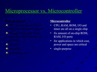 Microprocessor
CPU is stand-alone, RAM,
ROM, I/O, timer are separate
designer can decide on the
amount of ROM, RAM and
I/O ports.
expansive
versatility
general-purpose
Microcontroller
• CPU, RAM, ROM, I/O and
timer are all on a single chip
• fix amount of on-chip ROM,
RAM, I/O ports
• for applications in which cost,
power and space are critical
• single-purpose
Microprocessor vs. Microcontroller
 