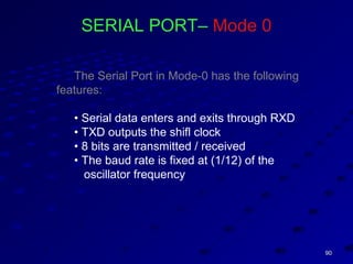 9090
SERIAL PORT– Mode 0
The Serial Port in Mode-0 has the following
features:
• Serial data enters and exits through RXD
• TXD outputs the shifl clock
• 8 bits are transmitted / received
• The baud rate is fixed at (1/12) of the
oscillator frequency
 