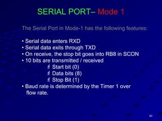 9393
SERIAL PORT– Mode 1
The Serial Port in Mode-1 has the following features:
• Serial data enters RXD
• Serial data exits through TXD
• On receive, the stop bit goes into RB8 in SCON
• 10 bits are transmitted / received
 Start bit (0)
 Data bits (8)
 Stop Bit (1)
• Baud rate is determined by the Timer 1 over
flow rate.
 