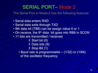 9696
SERIAL PORT– Mode 2
The Serial Port in Mode-2 has the following features:
• Serial data enters RXD
• Serial data exits through TXD
• 9th data bit (TB8) can be assign value 0 or 1
• On receive, the 9th
data bit goes into RB8 in SCON
• 11 bits are transmitted / received
 Start bit (0)
 Data bits (9)
 Stop Bit (1)
• Baud rate is programmable – (1/32) or (1/64)
of the oscillator frequency
 