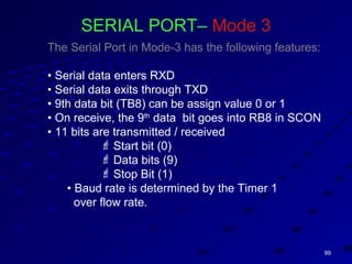 9999
SERIAL PORT– Mode 3
The Serial Port in Mode-3 has the following features:
• Serial data enters RXD
• Serial data exits through TXD
• 9th data bit (TB8) can be assign value 0 or 1
• On receive, the 9th
data bit goes into RB8 in SCON
• 11 bits are transmitted / received
 Start bit (0)
 Data bits (9)
 Stop Bit (1)
• Baud rate is determined by the Timer 1
over flow rate.
 