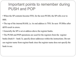 Important points to remember during
PUSH and POP
• When the SP contents become FFH, for the next PUSH, the SP rolls over to
00H.
• The top of the internal RAM, i,e. its end address is 7FH. So next PUSHes after
&FH result in errors.
• Generally the SP is set at address above the register banks.
• The PUSH and POP operations are used for the registers from the register
banks (bank 0 – bank 3), specify direct addresses within the instructions. Do not
use register name from register bank since the register name does not specify the
bank in use.
 