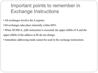 Important points to remember in
Exchange Instructions
• All exchanges involve the A register.
•All exchanges take place internally within 8051.
• When XCHD A, @Ri instruction is executed, the upper nibble of A and the
upper nibble of the address in Ri do not change.
• Immediate addressing mode cannot be used in the exchange instructions.
 