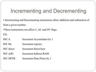 Incrementing and Decrementing
• Incrementing and Decrementing instructions allow additions and subtraction of
from a given number.
•These instructions not affect C, AC and OV flags.
EX:
INC A Increment Accumulator by 1
INC Rn Increment register
INC direct Increment direct byte
INC @Ri Increment Indirect RAM
INC DPTR Increment Data Pinter by 1
 