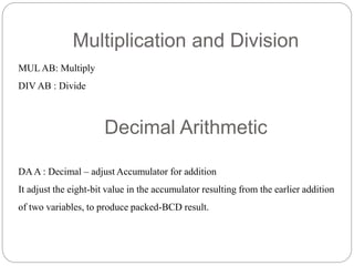 Multiplication and Division
MUL AB: Multiply
DIV AB : Divide
Decimal Arithmetic
DAA : Decimal – adjust Accumulator for addition
It adjust the eight-bit value in the accumulator resulting from the earlier addition
of two variables, to produce packed-BCD result.
 