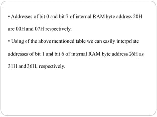 • Addresses of bit 0 and bit 7 of internal RAM byte address 20H
are 00H and 07H respectively.
• Using of the above mentioned table we can easily interpolate
addresses of bit 1 and bit 6 of internal RAM byte address 26H as
31H and 36H, respectively.
 