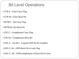 Bit Level Operations
• CLR C : Clear Carry Flag
• CLR bit : Clear direct bit
• SETB C : Set Carry Flag
• SETB bit: Set direct bit
• CPL C : Complement Carry Flag
• CPL bit : Complement direct bit
• ANL C, <src-bit> : Logical AND for bit variables.
• ANL C, bit : AND direct bit to carry flag
• ANL C, /bit : AND complement of direct bit to Carry
 
