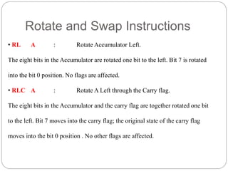 Rotate and Swap Instructions
• RL A : Rotate Accumulator Left.
The eight bits in the Accumulator are rotated one bit to the left. Bit 7 is rotated
into the bit 0 position. No flags are affected.
• RLC A : Rotate A Left through the Carry flag.
The eight bits in the Accumulator and the carry flag are together rotated one bit
to the left. Bit 7 moves into the carry flag; the original state of the carry flag
moves into the bit 0 position . No other flags are affected.
 
