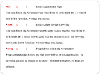 •RR A : Rotate Accumulator Right
The eight bits in the Accumulator are rotated one bit to the right. Bit 0 is rotated
into the bit 7 position. No flags are affected.
• RRC A : Rotate A right through Carry flag
The eight bits in the Accumulator and the carry flag are together rotated one bit
to the right. Bit 0 moves into the carry flag; the original value of the carry flag
moves into the bit 7 position. No other flags are affected.
• Swap A : Swap nibbles within the Accumulator
Swap A interchanges the low and high-order nibbles of the Accumulator. The
operation can also be thought of as a four – bit rotate instruction. No flags are
affected.
 