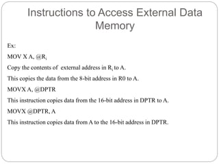 Instructions to Access External Data
Memory
Ex:
MOV X A, @Ri
Copy the contents of external address in Ri to A.
This copies the data from the 8-bit address in R0 to A.
MOVX A, @DPTR
This instruction copies data from the 16-bit address in DPTR to A.
MOVX @DPTR, A
This instruction copies data from A to the 16-bit address in DPTR.
 