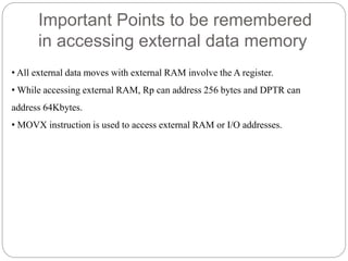 Important Points to be remembered
in accessing external data memory
• All external data moves with external RAM involve the A register.
• While accessing external RAM, Rp can address 256 bytes and DPTR can
address 64Kbytes.
• MOVX instruction is used to access external RAM or I/O addresses.
 