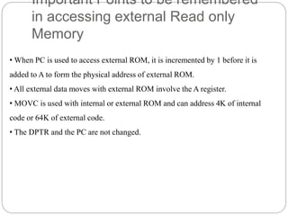 Important Points to be remembered
in accessing external Read only
Memory
• When PC is used to access external ROM, it is incremented by 1 before it is
added to A to form the physical address of external ROM.
• All external data moves with external ROM involve the A register.
• MOVC is used with internal or external ROM and can address 4K of internal
code or 64K of external code.
• The DPTR and the PC are not changed.
 