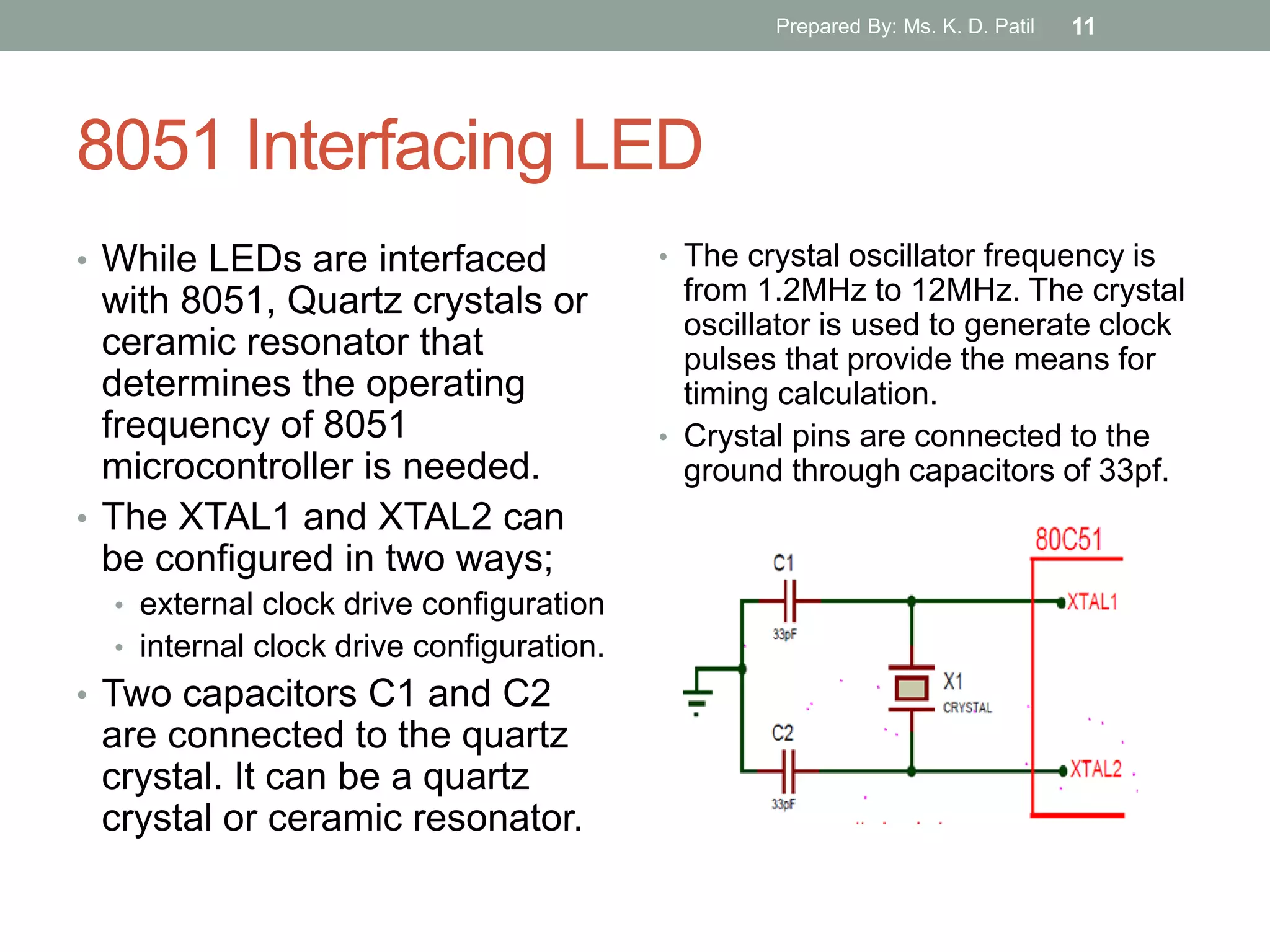 8051 Interfacing LED
• While LEDs are interfaced
with 8051, Quartz crystals or
ceramic resonator that
determines the operating
frequency of 8051
microcontroller is needed.
• The XTAL1 and XTAL2 can
be configured in two ways;
• external clock drive configuration
• internal clock drive configuration.
• Two capacitors C1 and C2
are connected to the quartz
crystal. It can be a quartz
crystal or ceramic resonator.
• The crystal oscillator frequency is
from 1.2MHz to 12MHz. The crystal
oscillator is used to generate clock
pulses that provide the means for
timing calculation.
• Crystal pins are connected to the
ground through capacitors of 33pf.
Prepared By: Ms. K. D. Patil 11
 