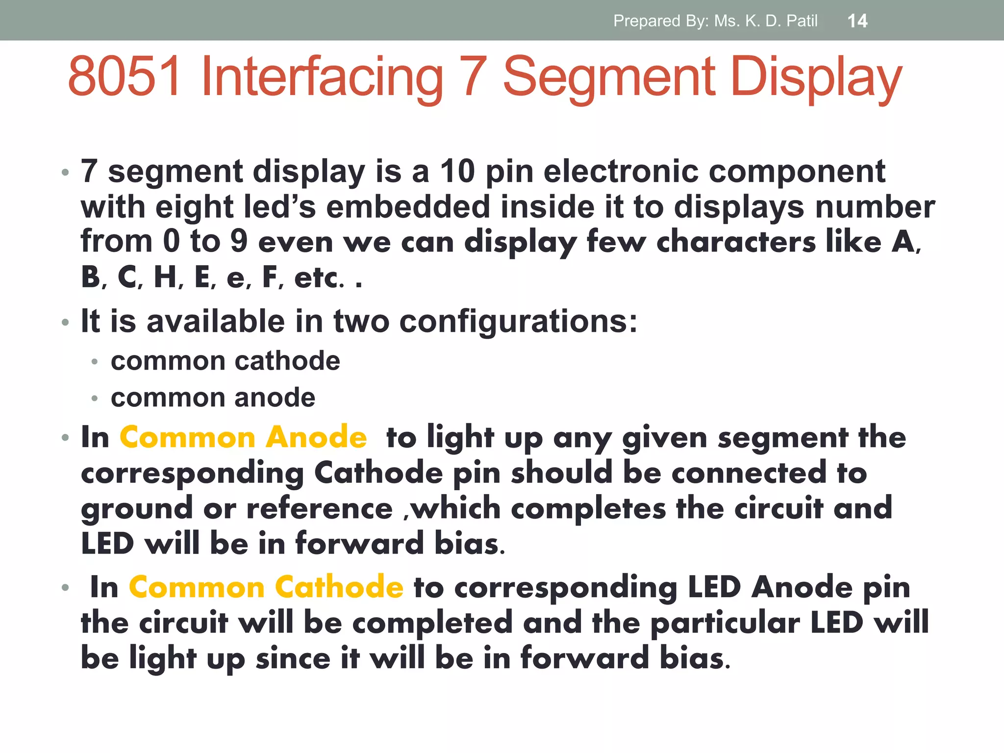 8051 Interfacing 7 Segment Display
• 7 segment display is a 10 pin electronic component
with eight led’s embedded inside it to displays number
from 0 to 9 even we can display few characters like A,
B, C, H, E, e, F, etc. .
• It is available in two configurations:
• common cathode
• common anode
• In Common Anode to light up any given segment the
corresponding Cathode pin should be connected to
ground or reference ,which completes the circuit and
LED will be in forward bias.
• In Common Cathode to corresponding LED Anode pin
the circuit will be completed and the particular LED will
be light up since it will be in forward bias.
Prepared By: Ms. K. D. Patil 14
 