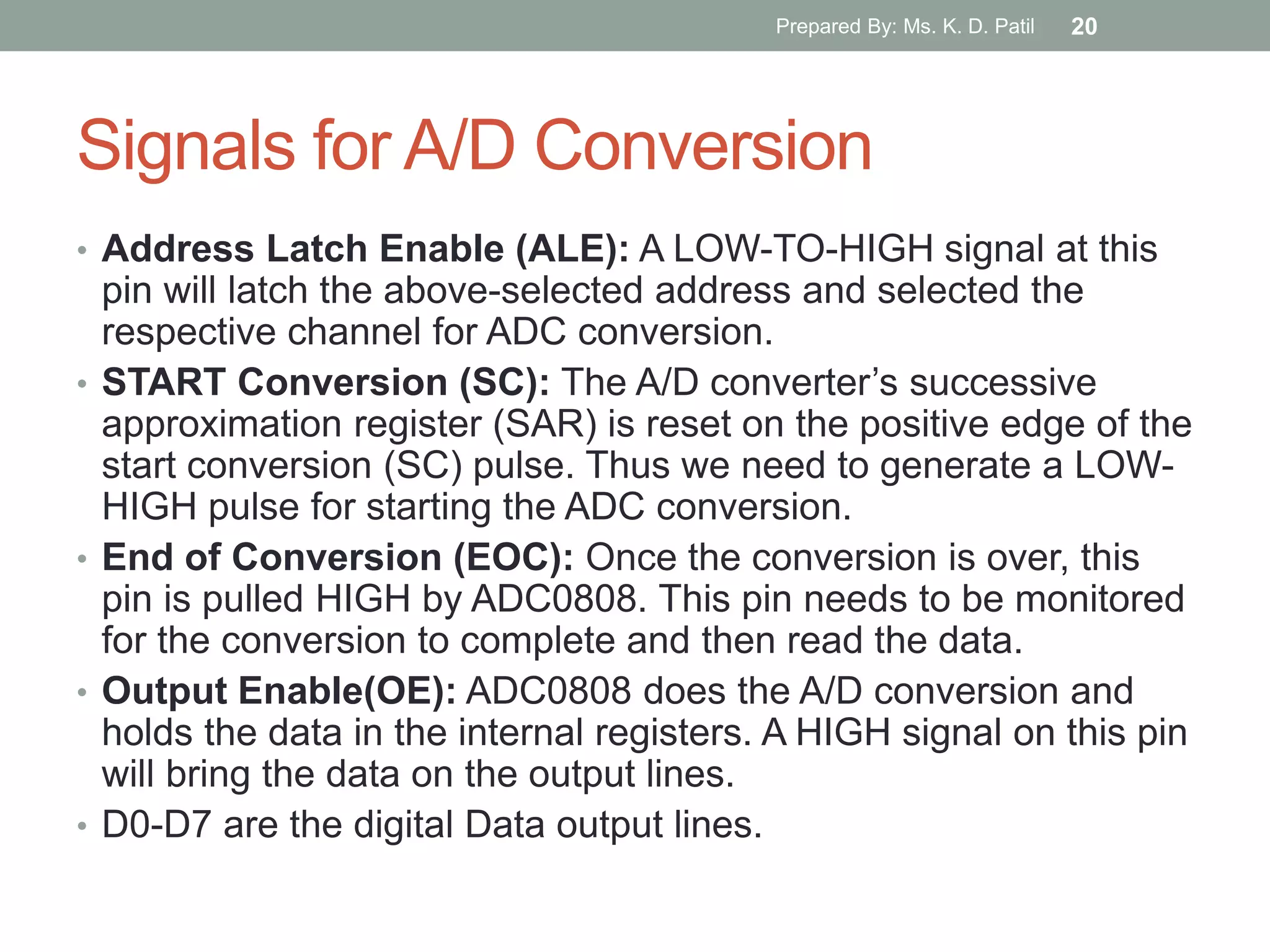 Signals for A/D Conversion
• Address Latch Enable (ALE): A LOW-TO-HIGH signal at this
pin will latch the above-selected address and selected the
respective channel for ADC conversion.
• START Conversion (SC): The A/D converter‟s successive
approximation register (SAR) is reset on the positive edge of the
start conversion (SC) pulse. Thus we need to generate a LOW-
HIGH pulse for starting the ADC conversion.
• End of Conversion (EOC): Once the conversion is over, this
pin is pulled HIGH by ADC0808. This pin needs to be monitored
for the conversion to complete and then read the data.
• Output Enable(OE): ADC0808 does the A/D conversion and
holds the data in the internal registers. A HIGH signal on this pin
will bring the data on the output lines.
• D0-D7 are the digital Data output lines.
Prepared By: Ms. K. D. Patil 20
 