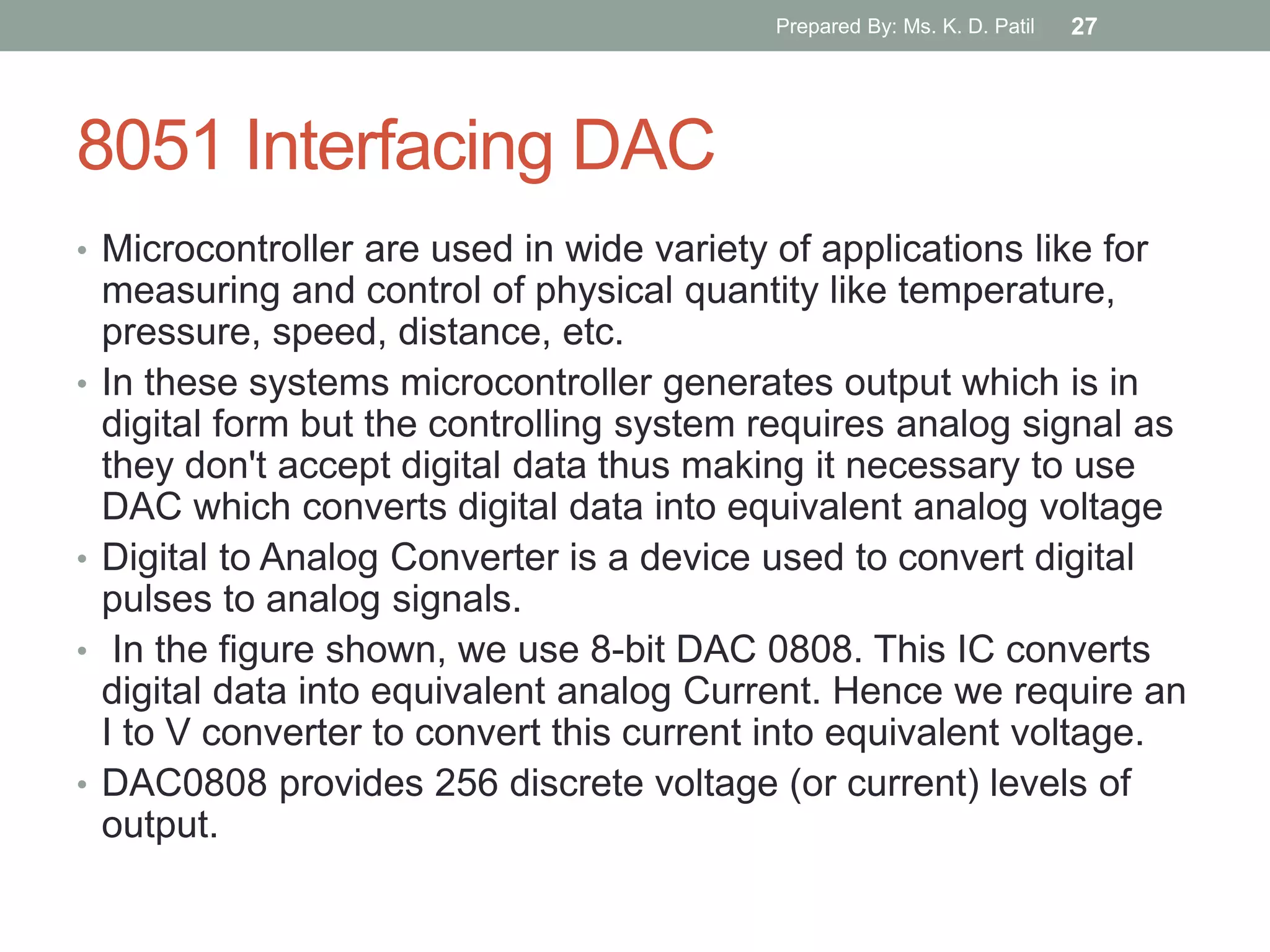 8051 Interfacing DAC
• Microcontroller are used in wide variety of applications like for
measuring and control of physical quantity like temperature,
pressure, speed, distance, etc.
• In these systems microcontroller generates output which is in
digital form but the controlling system requires analog signal as
they don't accept digital data thus making it necessary to use
DAC which converts digital data into equivalent analog voltage
• Digital to Analog Converter is a device used to convert digital
pulses to analog signals.
• In the figure shown, we use 8-bit DAC 0808. This IC converts
digital data into equivalent analog Current. Hence we require an
I to V converter to convert this current into equivalent voltage.
• DAC0808 provides 256 discrete voltage (or current) levels of
output.
Prepared By: Ms. K. D. Patil 27
 