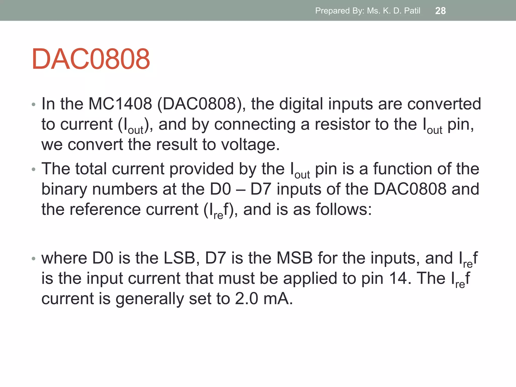 DAC0808
• In the MC1408 (DAC0808), the digital inputs are converted
to current (Iout), and by connecting a resistor to the Iout pin,
we convert the result to voltage.
• The total current provided by the Iout pin is a function of the
binary numbers at the D0 – D7 inputs of the DAC0808 and
the reference current (Iref), and is as follows:
• where D0 is the LSB, D7 is the MSB for the inputs, and Iref
is the input current that must be applied to pin 14. The Iref
current is generally set to 2.0 mA.
Prepared By: Ms. K. D. Patil 28
 