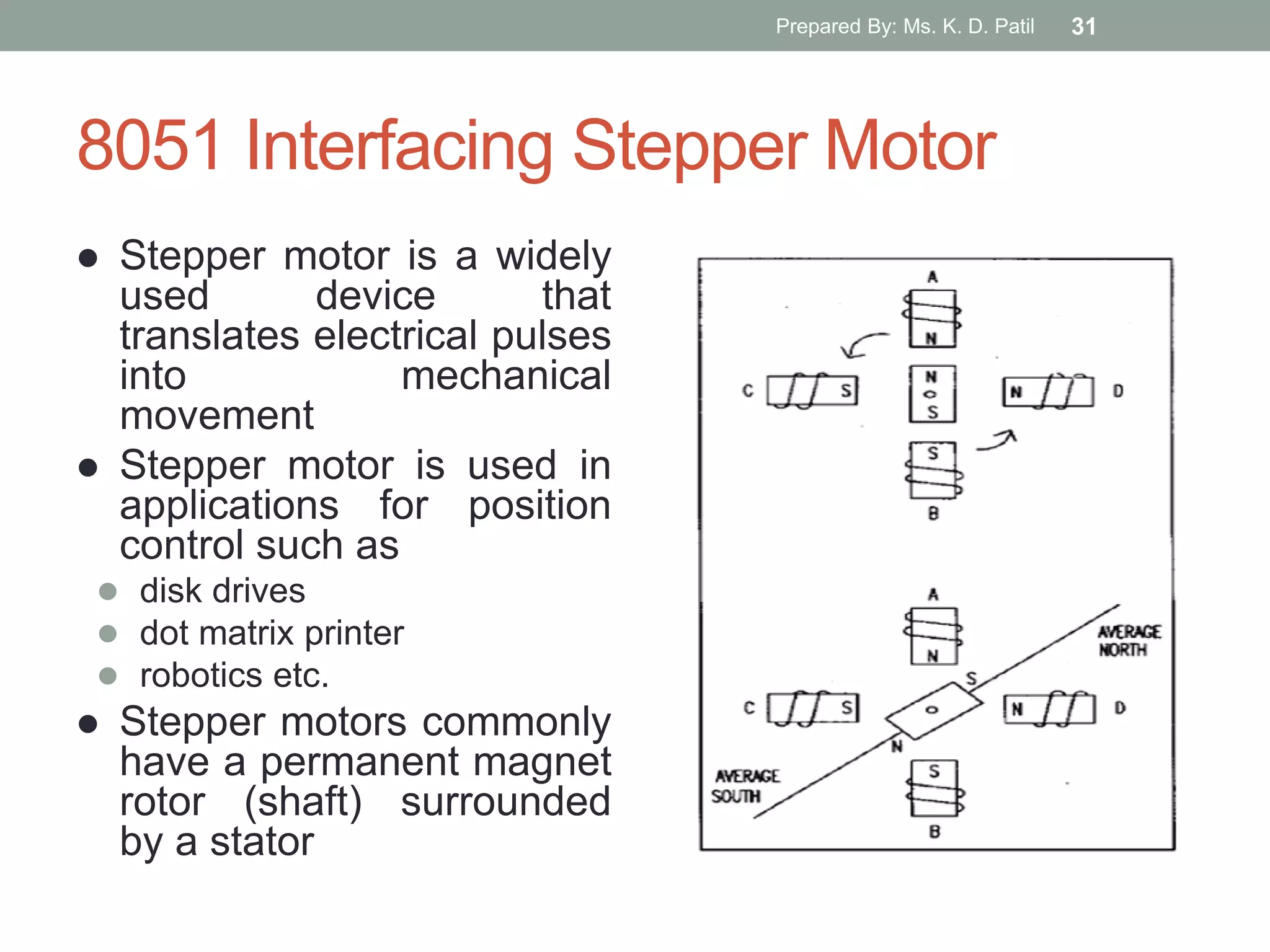 8051 Interfacing Stepper Motor
 Stepper motor is a widely
used device that
translates electrical pulses
into mechanical
movement
 Stepper motor is used in
applications for position
control such as
 disk drives
 dot matrix printer
 robotics etc.
 Stepper motors commonly
have a permanent magnet
rotor (shaft) surrounded
by a stator
Prepared By: Ms. K. D. Patil 31
 