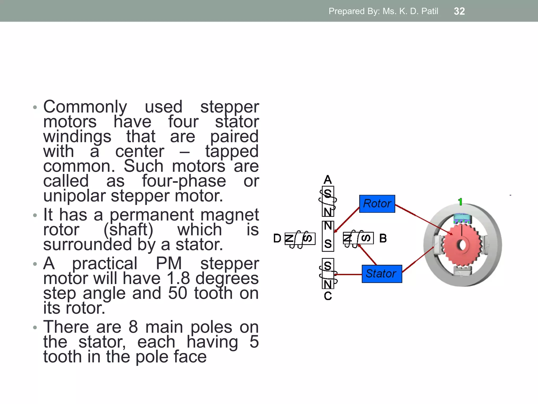 • Commonly used stepper
motors have four stator
windings that are paired
with a center – tapped
common. Such motors are
called as four-phase or
unipolar stepper motor.
• It has a permanent magnet
rotor (shaft) which is
surrounded by a stator.
• A practical PM stepper
motor will have 1.8 degrees
step angle and 50 tooth on
its rotor.
• There are 8 main poles on
the stator, each having 5
tooth in the pole face
Prepared By: Ms. K. D. Patil 32
 