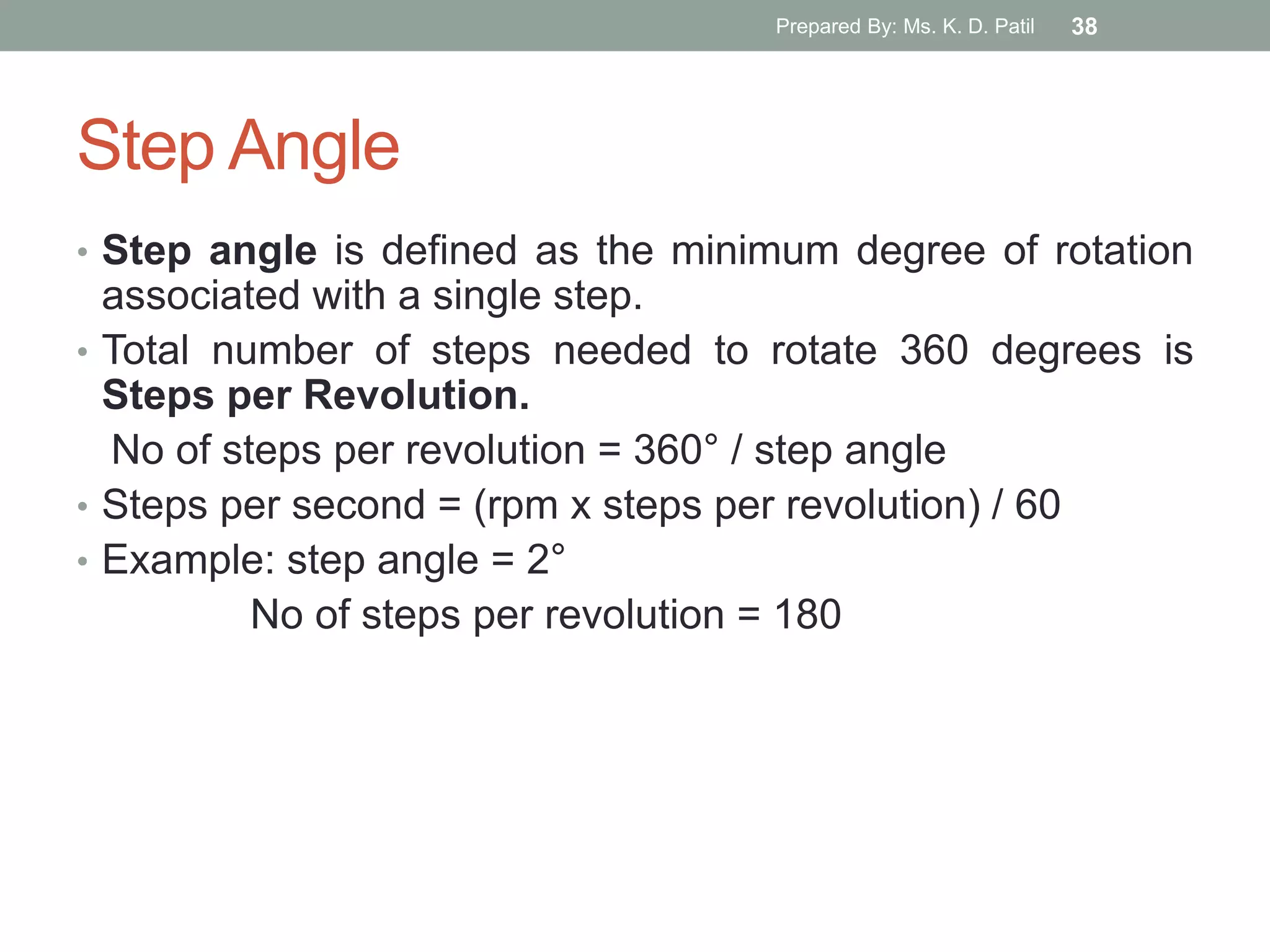 Step Angle
• Step angle is defined as the minimum degree of rotation
associated with a single step.
• Total number of steps needed to rotate 360 degrees is
Steps per Revolution.
No of steps per revolution = 360° / step angle
• Steps per second = (rpm x steps per revolution) / 60
• Example: step angle = 2°
No of steps per revolution = 180
Prepared By: Ms. K. D. Patil 38
 
