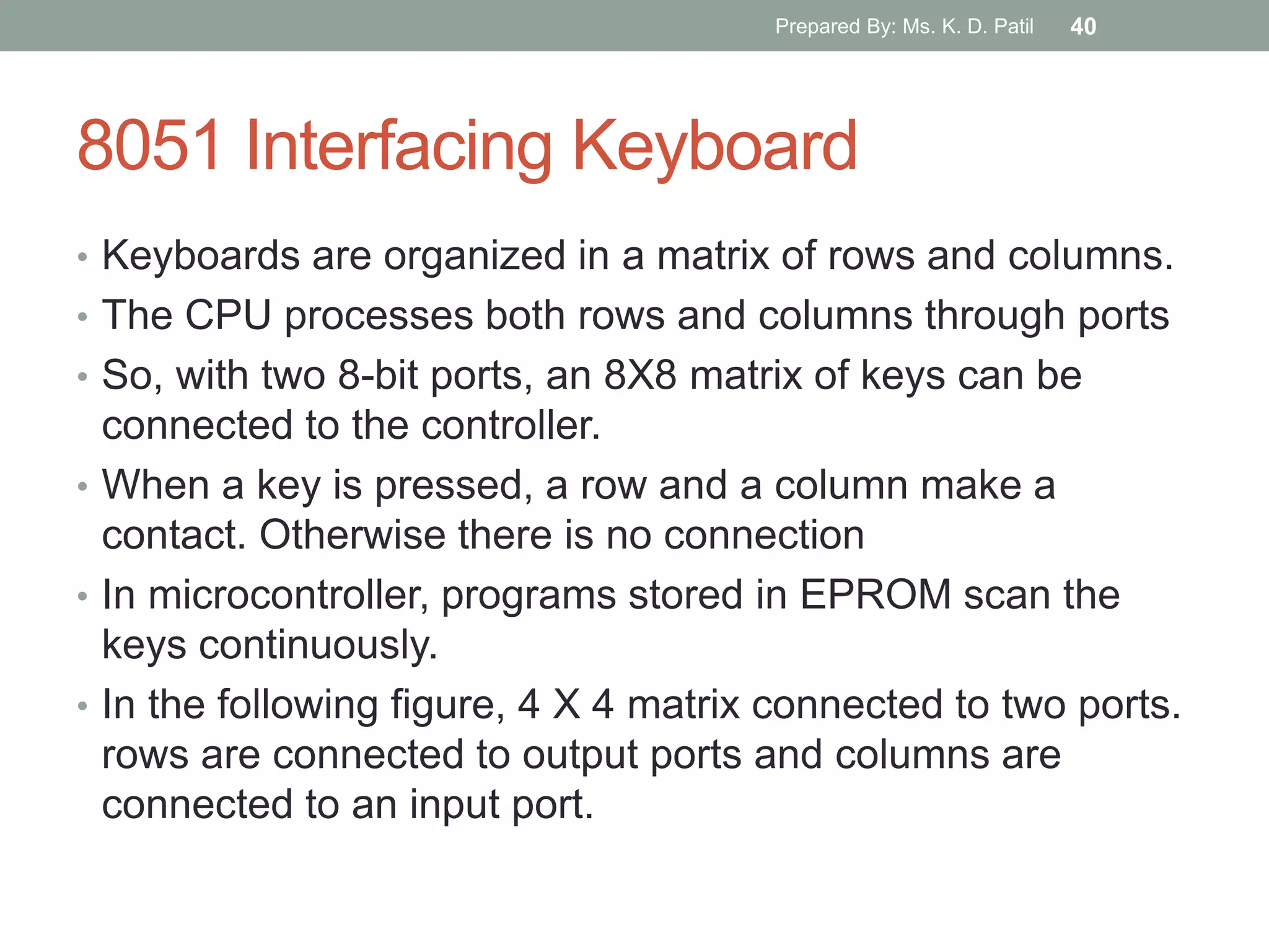 8051 Interfacing Keyboard
• Keyboards are organized in a matrix of rows and columns.
• The CPU processes both rows and columns through ports
• So, with two 8-bit ports, an 8X8 matrix of keys can be
connected to the controller.
• When a key is pressed, a row and a column make a
contact. Otherwise there is no connection
• In microcontroller, programs stored in EPROM scan the
keys continuously.
• In the following figure, 4 X 4 matrix connected to two ports.
rows are connected to output ports and columns are
connected to an input port.
Prepared By: Ms. K. D. Patil 40
 