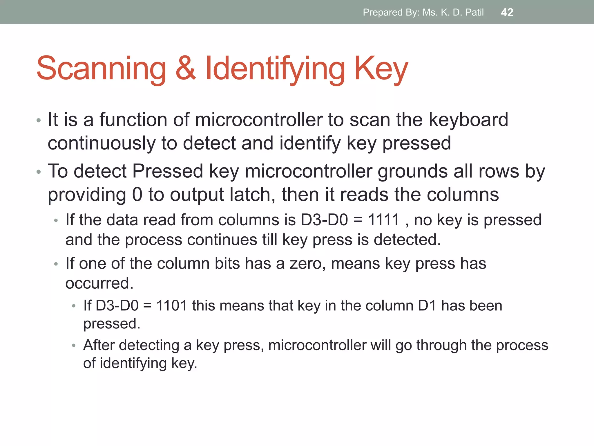 Scanning & Identifying Key
• It is a function of microcontroller to scan the keyboard
continuously to detect and identify key pressed
• To detect Pressed key microcontroller grounds all rows by
providing 0 to output latch, then it reads the columns
• If the data read from columns is D3-D0 = 1111 , no key is pressed
and the process continues till key press is detected.
• If one of the column bits has a zero, means key press has
occurred.
• If D3-D0 = 1101 this means that key in the column D1 has been
pressed.
• After detecting a key press, microcontroller will go through the process
of identifying key.
Prepared By: Ms. K. D. Patil 42
 