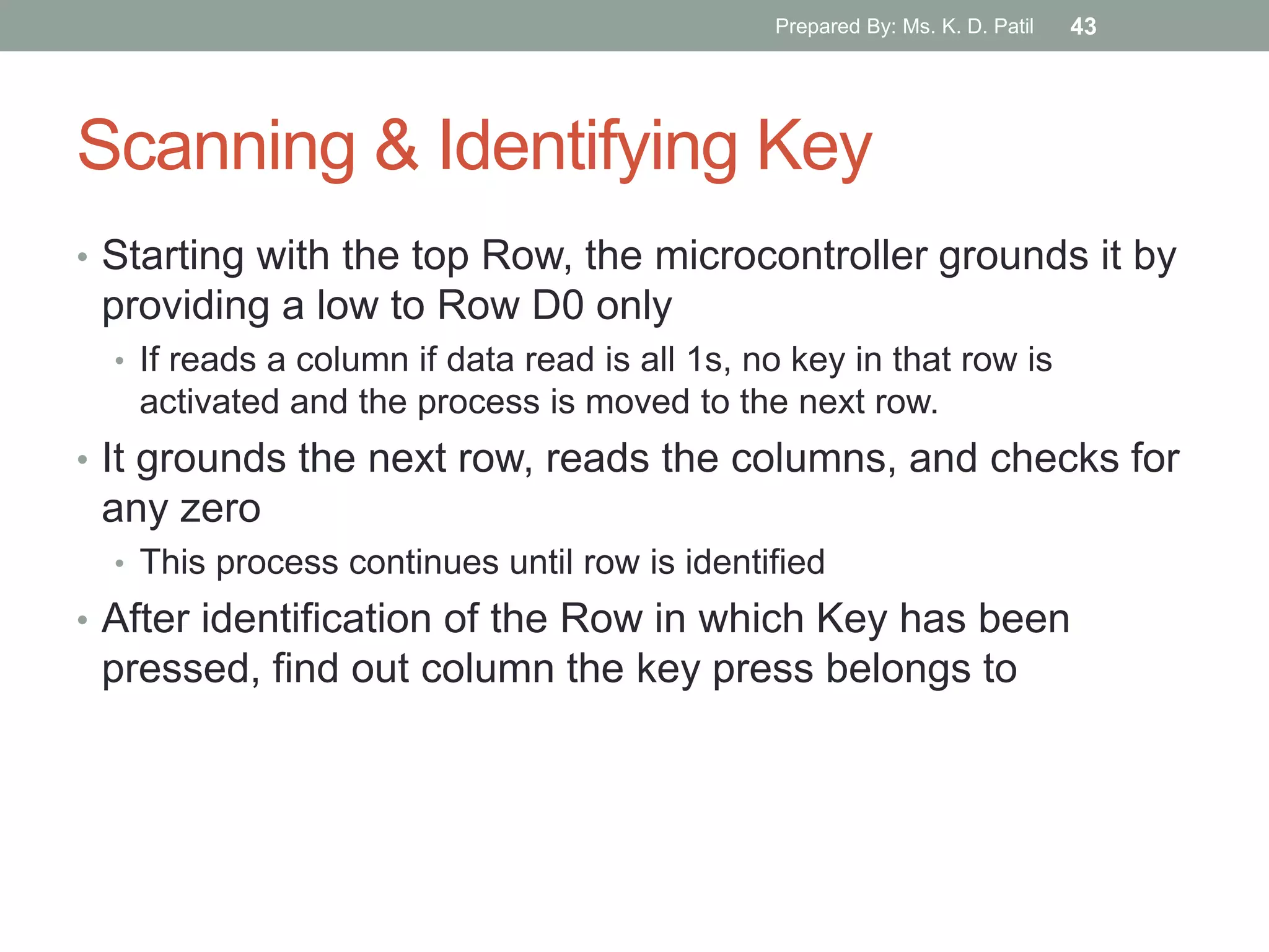 Scanning & Identifying Key
• Starting with the top Row, the microcontroller grounds it by
providing a low to Row D0 only
• If reads a column if data read is all 1s, no key in that row is
activated and the process is moved to the next row.
• It grounds the next row, reads the columns, and checks for
any zero
• This process continues until row is identified
• After identification of the Row in which Key has been
pressed, find out column the key press belongs to
Prepared By: Ms. K. D. Patil 43
 